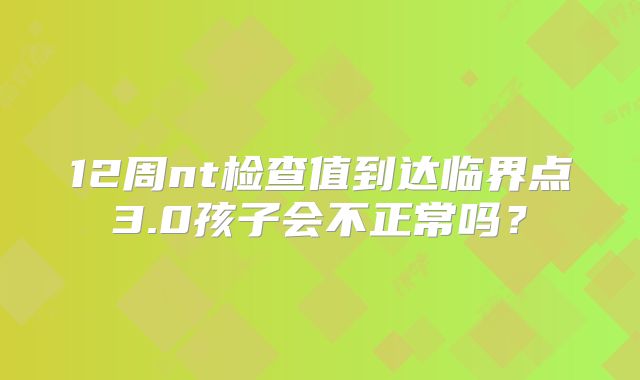 12周nt检查值到达临界点3.0孩子会不正常吗？