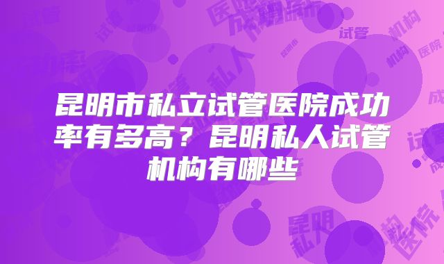 昆明市私立试管医院成功率有多高？昆明私人试管机构有哪些