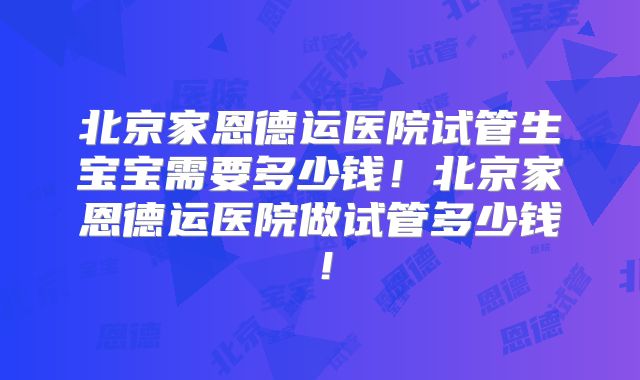 北京家恩德运医院试管生宝宝需要多少钱！北京家恩德运医院做试管多少钱！
