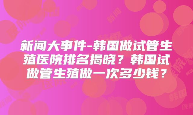 新闻大事件-韩国做试管生殖医院排名揭晓？韩国试做管生殖做一次多少钱？
