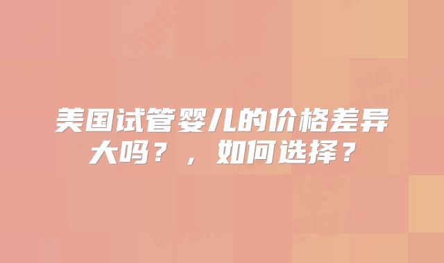 美国试管婴儿的价格差异大吗？，如何选择？