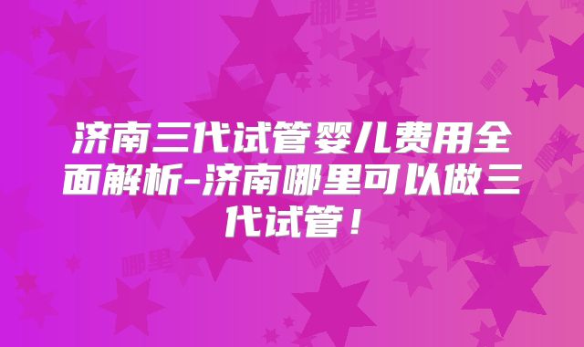 济南三代试管婴儿费用全面解析-济南哪里可以做三代试管！