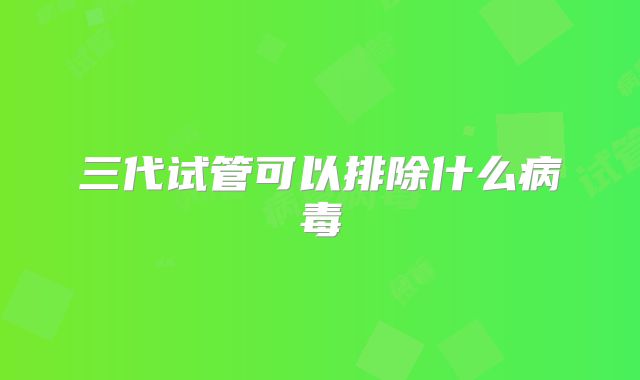 三代试管可以排除什么病毒