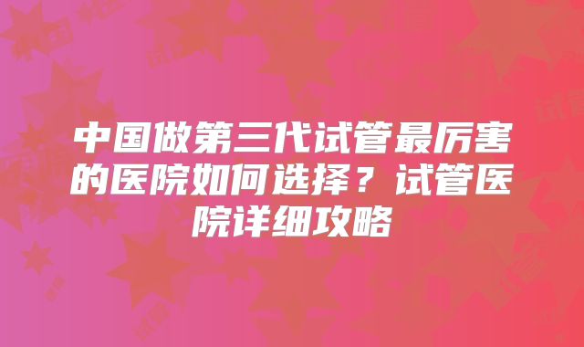 中国做第三代试管最厉害的医院如何选择？试管医院详细攻略