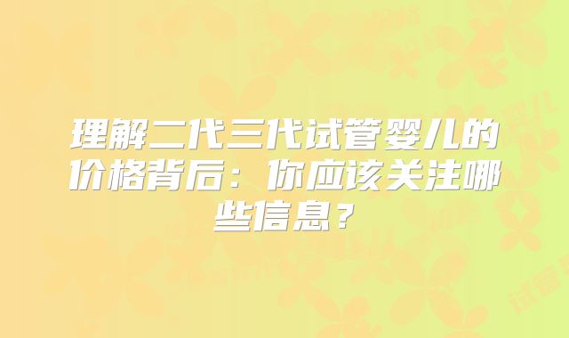 理解二代三代试管婴儿的价格背后：你应该关注哪些信息？