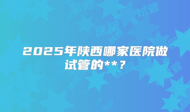 2025年陕西哪家医院做试管的**？