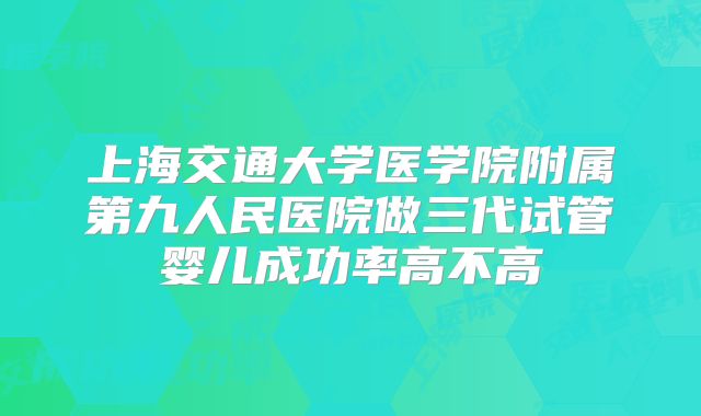 上海交通大学医学院附属第九人民医院做三代试管婴儿成功率高不高