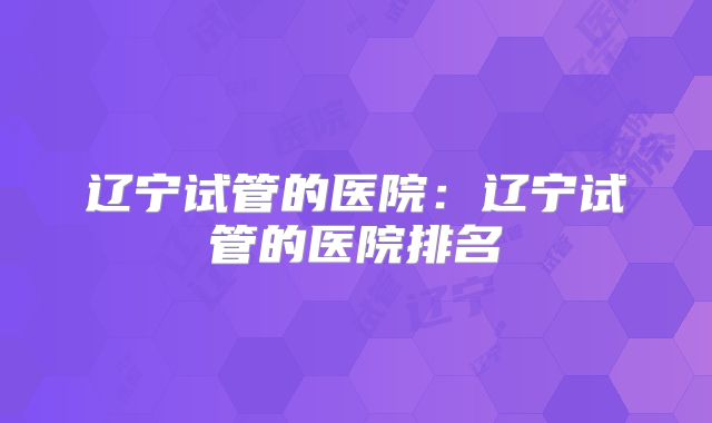 辽宁试管的医院：辽宁试管的医院排名