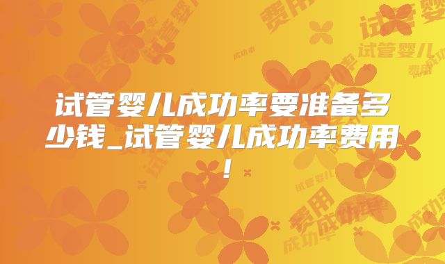 试管婴儿成功率要准备多少钱_试管婴儿成功率费用！