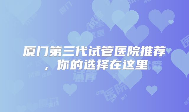 厦门第三代试管医院推荐，你的选择在这里