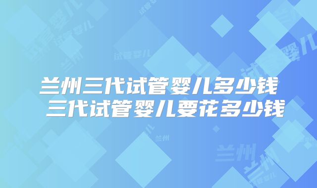 兰州三代试管婴儿多少钱 三代试管婴儿要花多少钱