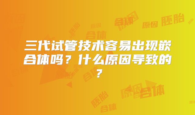 三代试管技术容易出现嵌合体吗？什么原因导致的？