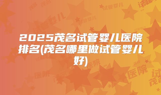 2025茂名试管婴儿医院排名(茂名哪里做试管婴儿好)