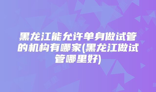 黑龙江能允许单身做试管的机构有哪家(黑龙江做试管哪里好)