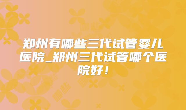 郑州有哪些三代试管婴儿医院_郑州三代试管哪个医院好！