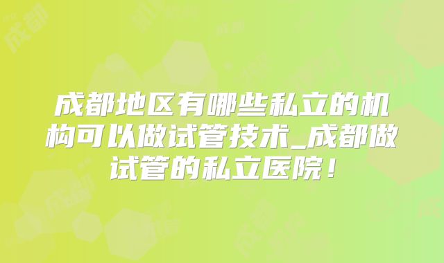 成都地区有哪些私立的机构可以做试管技术_成都做试管的私立医院！