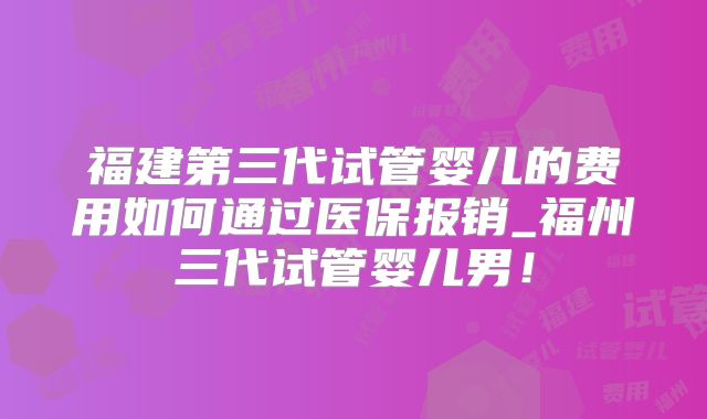 福建第三代试管婴儿的费用如何通过医保报销_福州三代试管婴儿男！