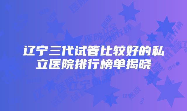 辽宁三代试管比较好的私立医院排行榜单揭晓