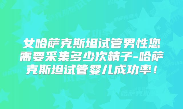 女哈萨克斯坦试管男性您需要采集多少次精子-哈萨克斯坦试管婴儿成功率！