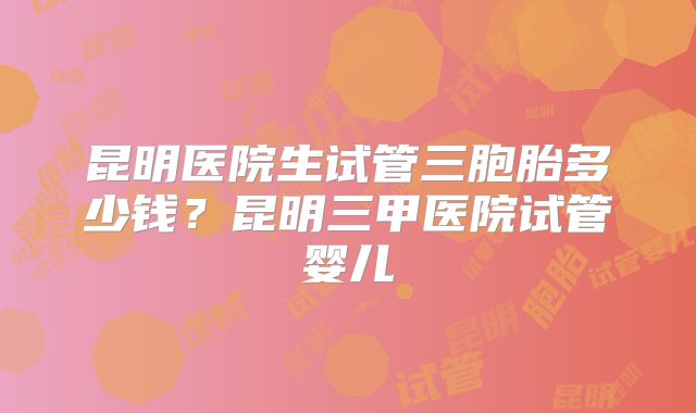 昆明医院生试管三胞胎多少钱？昆明三甲医院试管婴儿