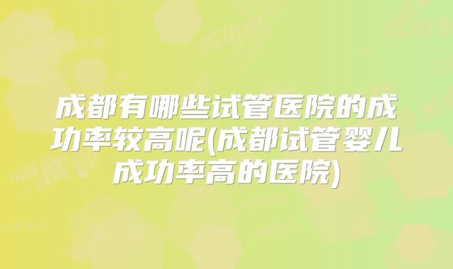 成都有哪些试管医院的成功率较高呢(成都试管婴儿成功率高的医院)