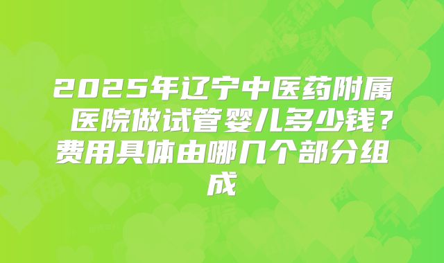 2025年辽宁中医药附属 医院做试管婴儿多少钱？费用具体由哪几个部分组成