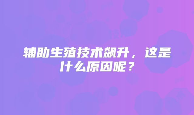 辅助生殖技术飙升，这是什么原因呢？