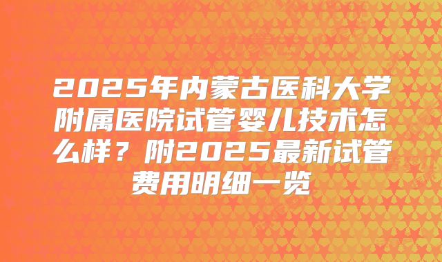 2025年内蒙古医科大学附属医院试管婴儿技术怎么样?附2025最新试管费用明细一览