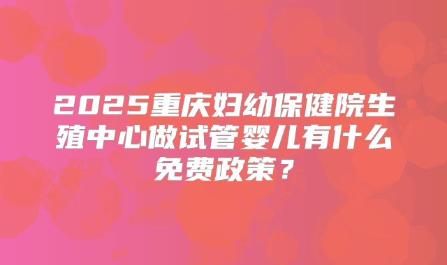 2025重庆妇幼保健院生殖中心做试管婴儿有什么免费政策?