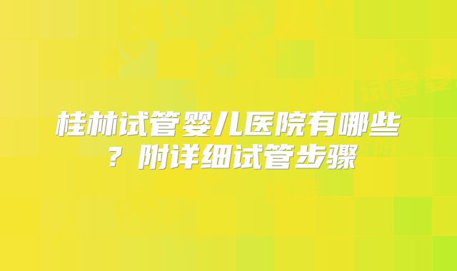 桂林试管婴儿医院有哪些?附详细试管步骤