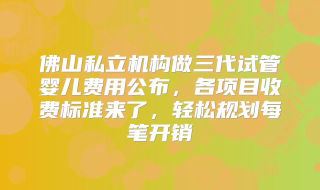 佛山私立机构做三代试管婴儿费用公布，各项目收费标准来了，轻松规划每笔开销