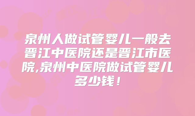 泉州人做试管婴儿一般去晋江中医院还是晋江市医院,泉州中医院做试管婴儿多少钱！