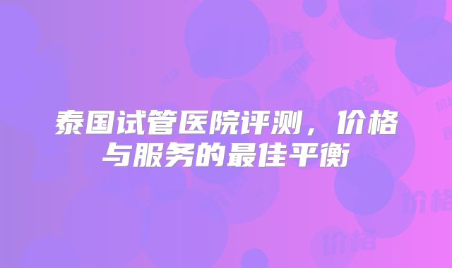 泰国试管医院评测，价格与服务的最佳平衡