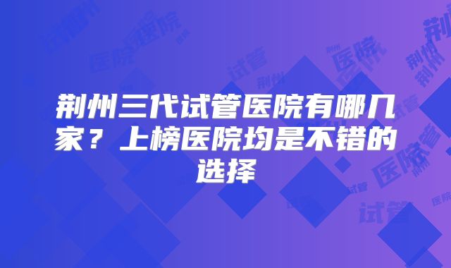 荆州三代试管医院有哪几家？上榜医院均是不错的选择