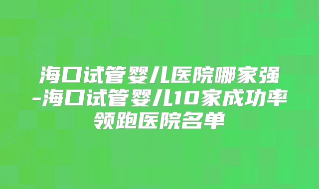 海口试管婴儿医院哪家强-海口试管婴儿10家成功率领跑医院名单