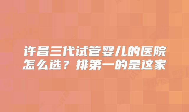 许昌三代试管婴儿的医院怎么选?排第一的是这家