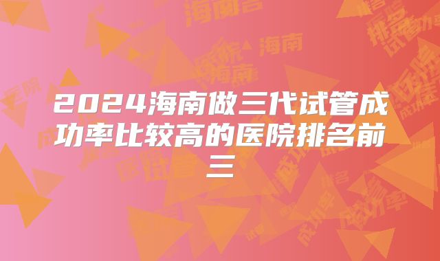 2024海南做三代试管成功率比较高的医院排名前三