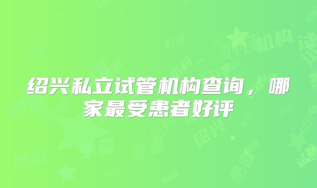 绍兴私立试管机构查询，哪家最受患者好评