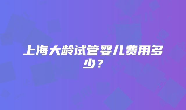 上海大龄试管婴儿费用多少?