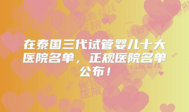 在泰国三代试管婴儿十大医院名单,正规医院名单公布!
