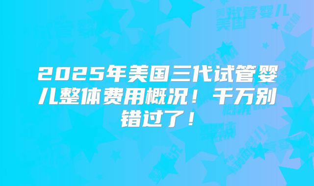 2025年美国三代试管婴儿整体费用概况！千万别错过了！