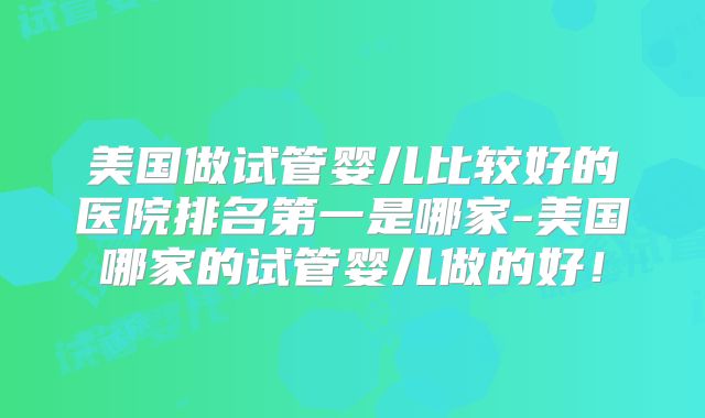 美国做试管婴儿比较好的医院排名第一是哪家-美国哪家的试管婴儿做的好！