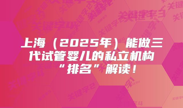 上海（2025年）能做三代试管婴儿的私立机构“排名”解读！