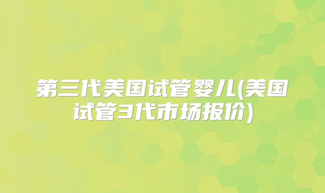 第三代美国试管婴儿(美国试管3代市场报价)