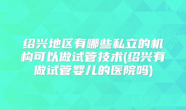 绍兴地区有哪些私立的机构可以做试管技术(绍兴有做试管婴儿的医院吗)