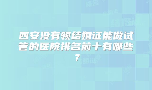 西安没有领结婚证能做试管的医院排名前十有哪些？