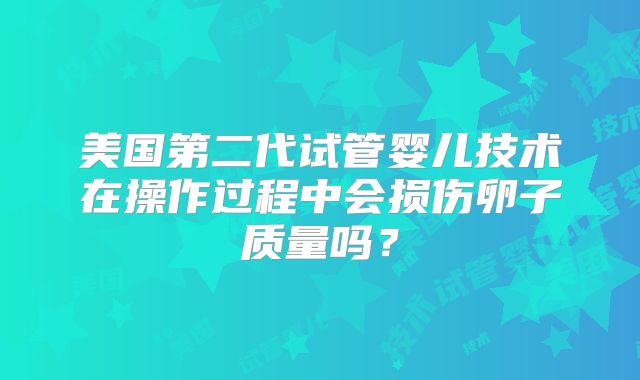 美国第二代试管婴儿技术在操作过程中会损伤卵子质量吗？