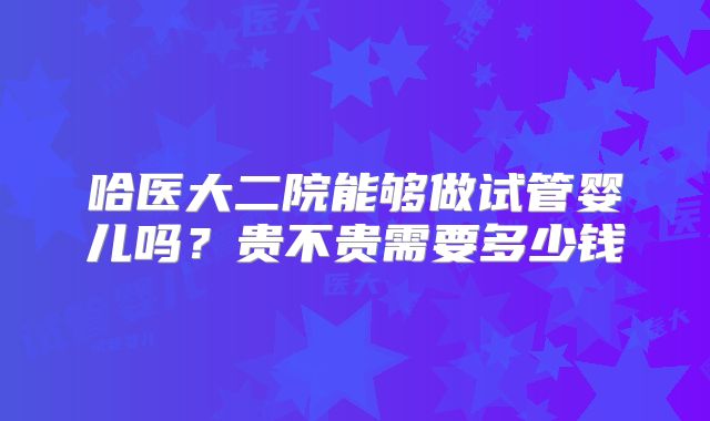 哈医大二院能够做试管婴儿吗？贵不贵需要多少钱