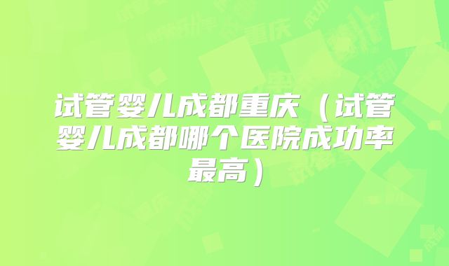 试管婴儿成都重庆（试管婴儿成都哪个医院成功率最高）