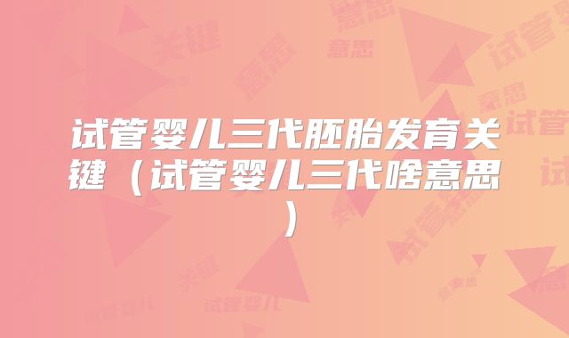 试管婴儿三代胚胎发育关键（试管婴儿三代啥意思）